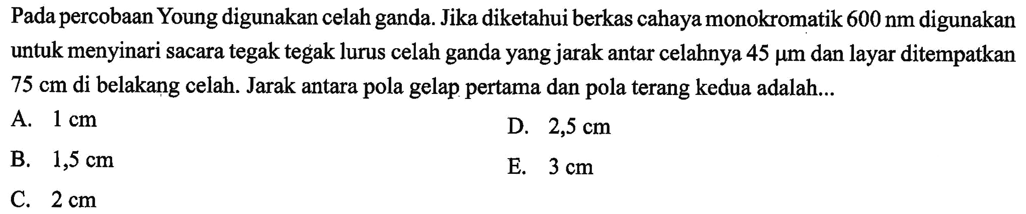 Pada percobaan Young digunakan celah ganda. Jika diketahui berkas cahaya monokromatik 600 nm digunakan untuk menyinari sacara tegak tegak lurus celah ganda yang jarak antar celahnya  45 mu m  dan layar ditempatkan  75 cm  di belakang celah. Jarak antara pola gelap pertama dan pola terang kedua adalah...
A.  1 cm 
D.  2,5 cm 
B.  1,5 cm 
E.  3 cm 
C.  2 cm 