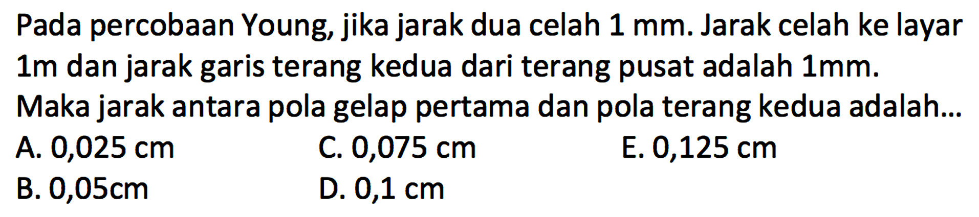 Pada percobaan Young, jika jarak dua celah  1 ~mm . Jarak celah ke layar  1 m  dan jarak garis terang kedua dari terang pusat adalah  1 ~mm . Maka jarak antara pola gelap pertama dan pola terang kedua adalah...
A.  0,025 cm 
C.  0,075 cm 
E.  0,125 cm 
B.  0,05 cm 
D.  0,1 cm 