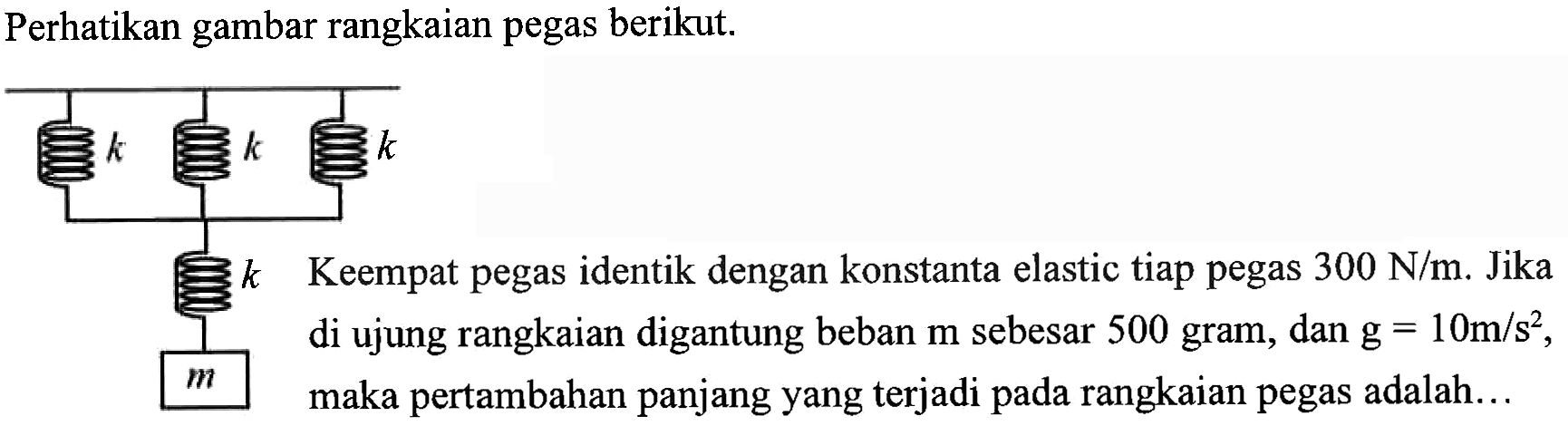 Perhatikan gambar rangkaian pegas berikut. k k k k m Keempat pegas identik dengan konstanta elastic tiap pegas 300 N/m. Jika di ujung rangkaian digantung beban m sebesar 500 gram, dan g = 10 m/s^2, maka pertambahan panjang yang terjadi pada rangkaian pegas adalah