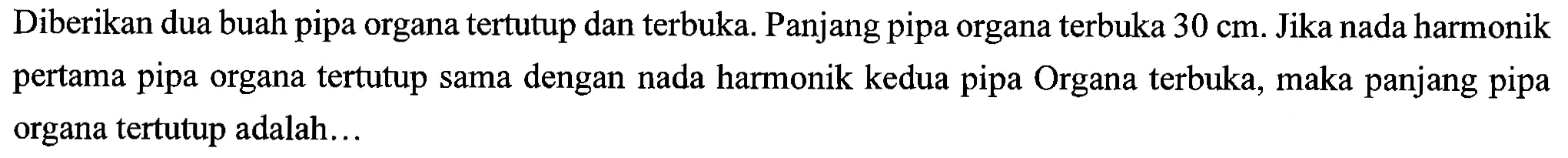 Diberikan dua buah pipa organa tertutup dan terbuka. Panjang pipa organa terbuka  30 cm . Jika nada harmonik pertama pipa organa tertutup sama dengan nada harmonik kedua pipa Organa terbuka, maka panjang pipa organa tertutup adalah...