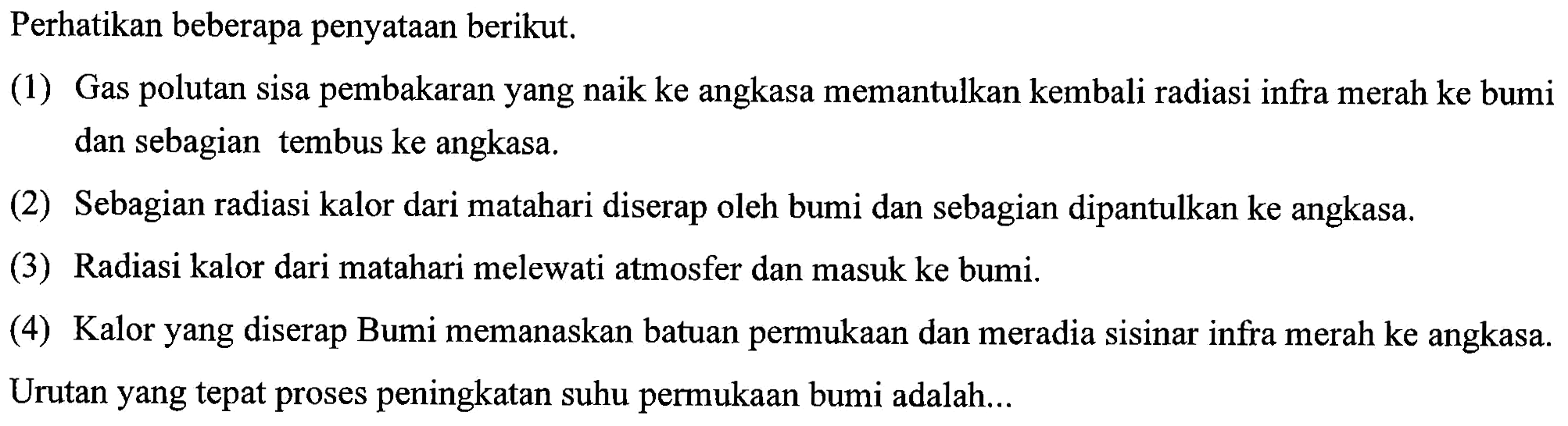 Perhatikan beberapa penyataan berikut. 
(1) Gas polutan sisa pembakaran yang naik ke angkasa memantulkan kembali radiasi infra merah ke bumi dan sebagian tembus ke angkasa. 
(2) Sebagian radiasi kalor dari matahari diserap oleh bumi dan sebagian dipantulkan ke angkasa. 
(3) Radiasi kalor dari matahari melewati atmosfer dan masuk ke bumi. 
(4) Kalor yang diserap Bumi memanaskan batuan permukaan dan meradiasi sinar infra merah ke angkasa. 
Urutan yang tepat proses peningkatan suhu permukaan bumi adalah...