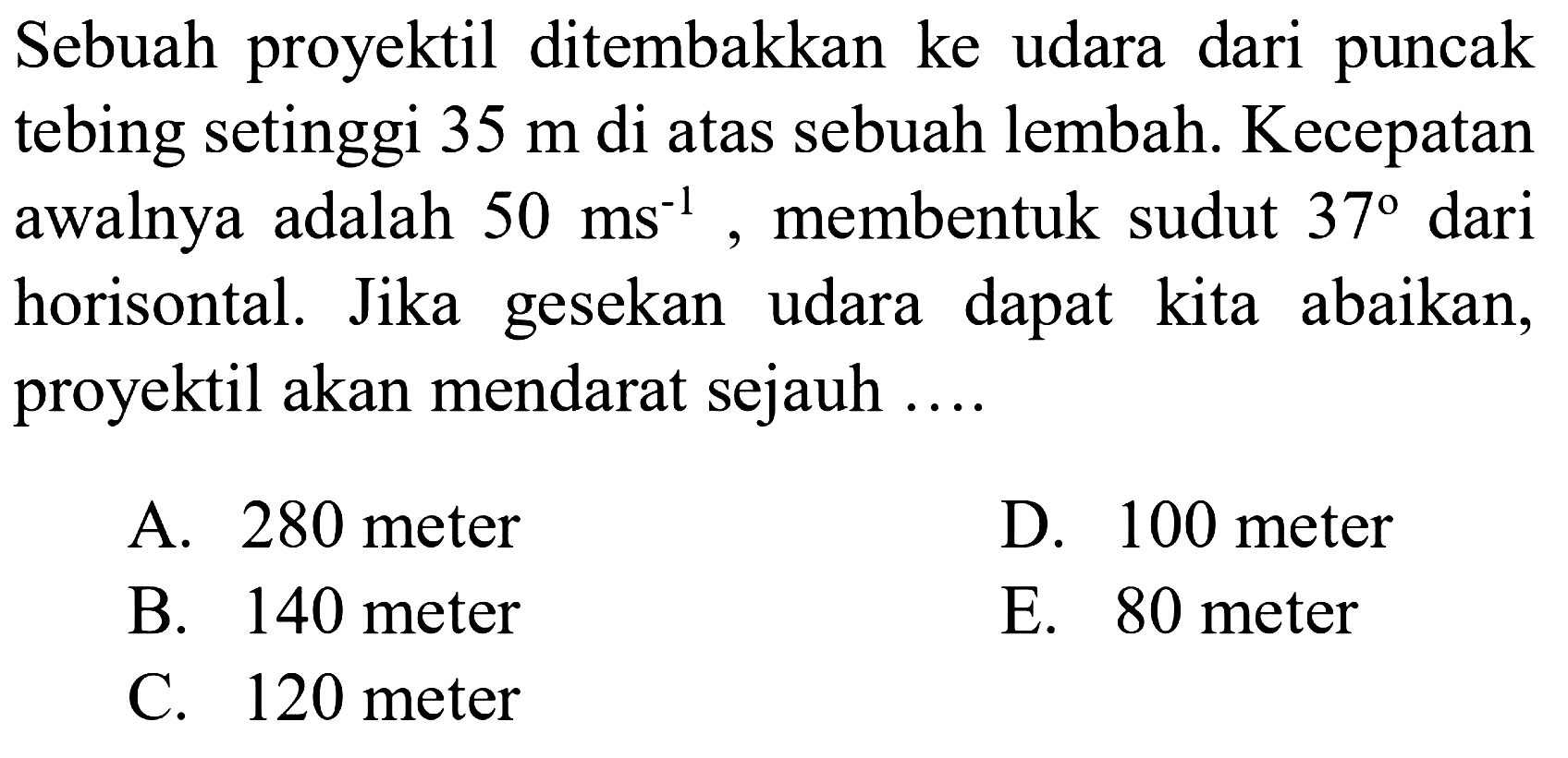 Sebuah proyektil ditembakkan ke udara dari puncak tebing setinggi 35 m di atas sebuah lembah. Kecepatan awalnya adalah 50 ms^(-1), membentuk sudut 37 dari horisontal. Jika gesekan udara dapat kita abaikan, proyektil akan mendarat sejauh ....