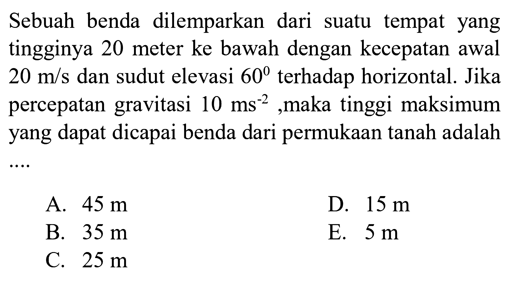 Sebuah benda dilemparkan dari suatu tempat yang tingginya 20 meter ke bawah dengan kecepatan awal 20 m/s dan sudut elevasi  60 terhadap horizontal. Jika percepatan gravitasi 10 ms^-2, maka tinggi maksimum yang dapat dicapai benda dari permukaan tanah adalah