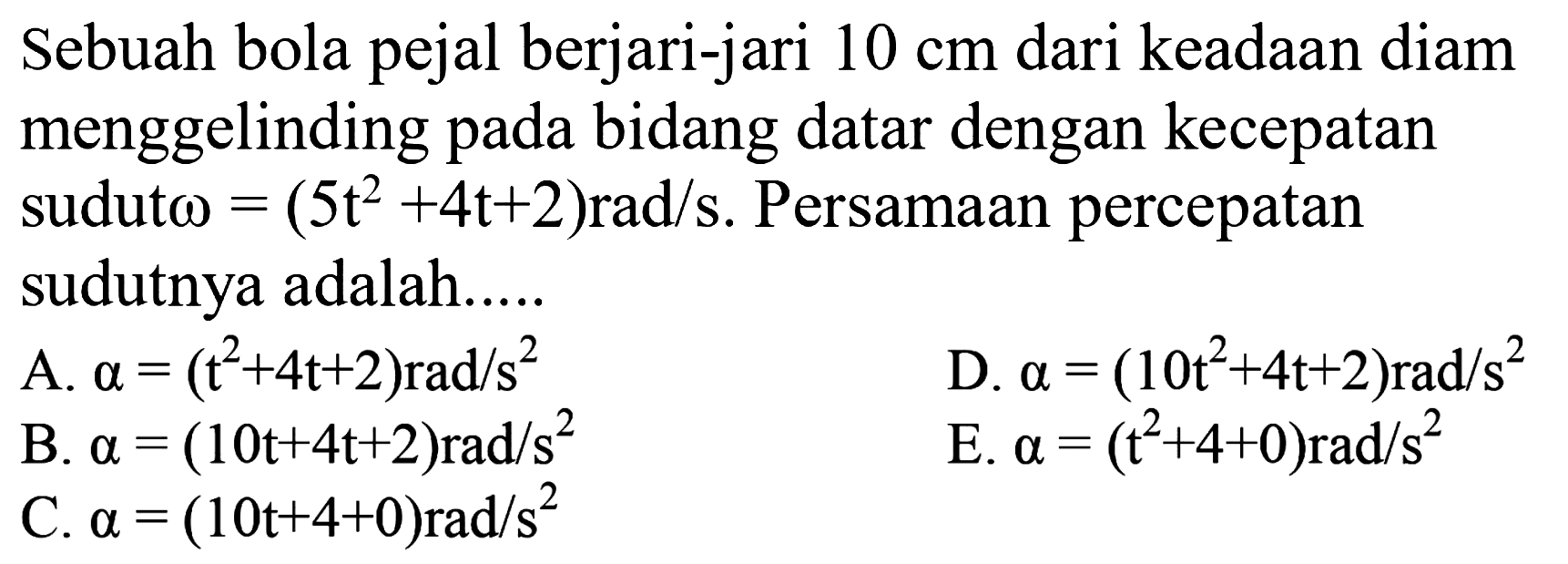 Sebuah bola pejal berjari-jari  10 cm  dari keadaan diam menggelinding pada bidang datar dengan kecepatan sudut  omega=(5t^2 + 4t + 2) rad/s . Persamaan percepatan sudutnya adalah.....
