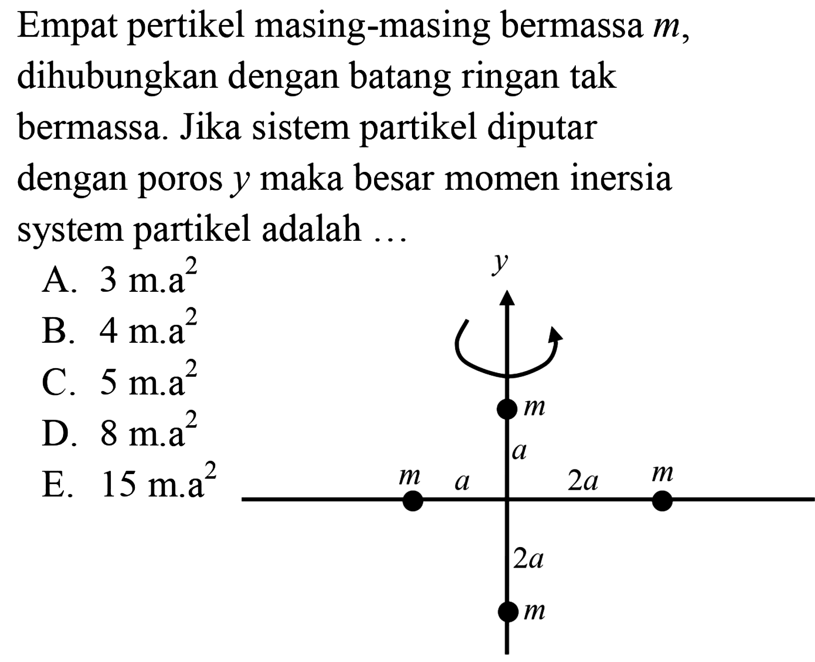 Empat pertikel masing-masing bermassa  m , dihubungkan dengan batang ringan tak bermassa. Jika sistem partikel diputar dengan poros  y  maka besar momen inersia system partikel adalah ... y m a m a 2a m 2a m 