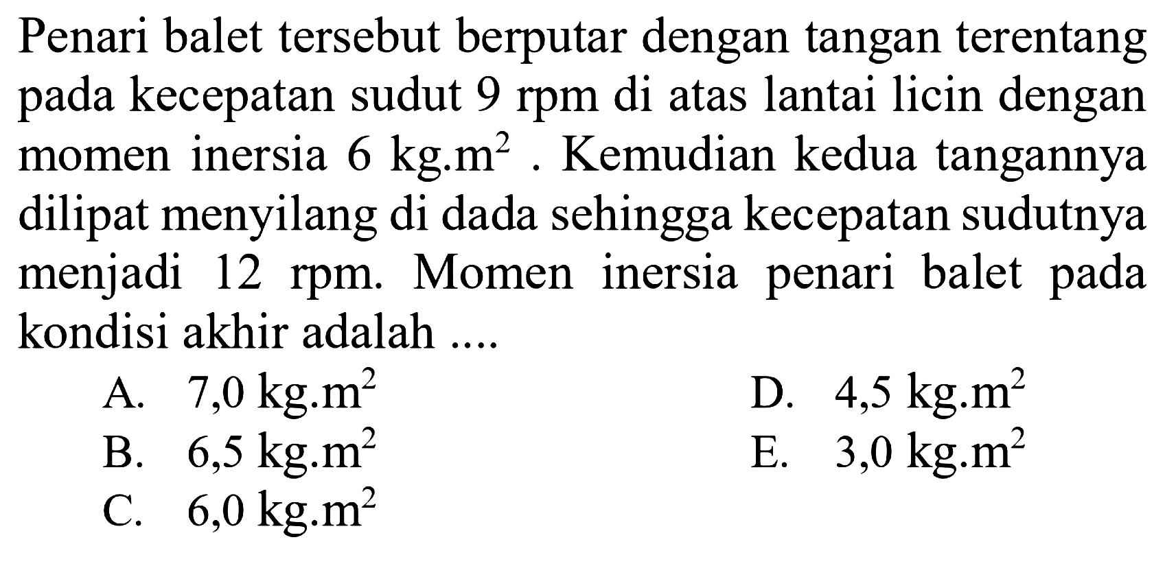 Penari balet tersebut berputar dengan tangan terentang pada kecepatan sudut 9 rpm di atas lantai licin dengan momen inersia 6 kg.m^2. Kemudian kedua tangannya dilipat menyilang di dada sehingga kecepatan sudutnya menjadi 12 rpm. Momen inersia penari balet pada kondisi akhir adalah ....