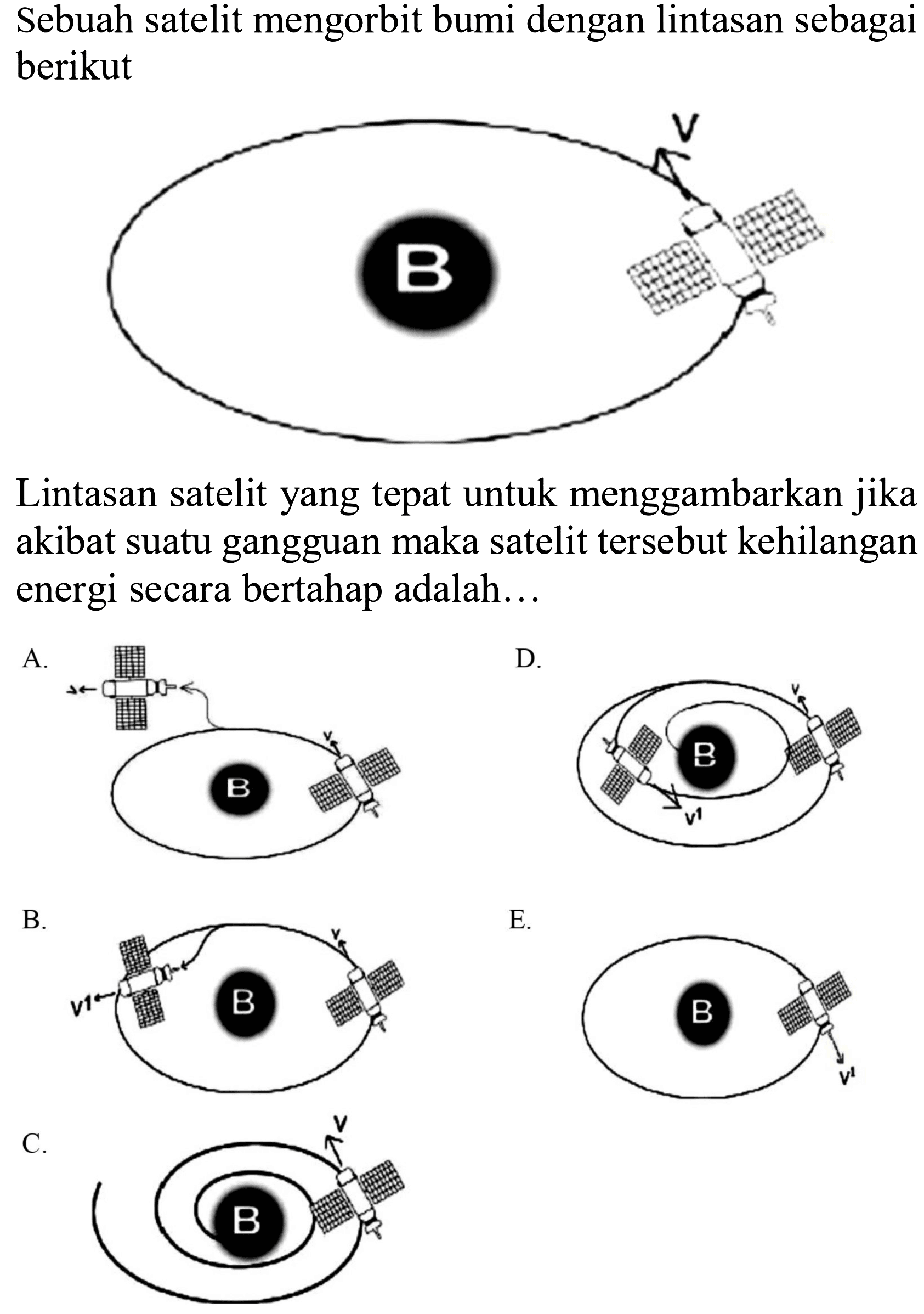 Sebuah satelit mengorbit bumi dengan lintasan sebagai berikut B V 
Lintasan satelit yang tepat untuk menggambarkan jika akibat suatu gangguan maka satelit tersebut kehilangan energi secara bertahap adalah...
A. B v D. B v1 v D. B v1 v + B. v1 B v E. B v1 C. B v 