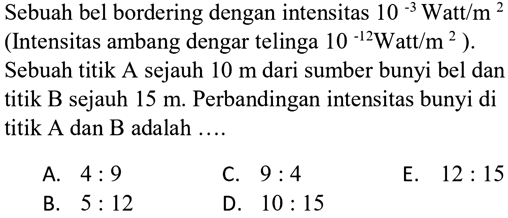 Sebuah bel bordering dengan intensitas  10^(-3) \mathrm{Watt} / m^2  (Intensitas ambang dengar telinga  10^(-12) \mathrm{Watt} / m^2  ). Sebuah titik A sejauh  10 m  dari sumber bunyi bel dan titik B sejauh  15 m . Perbandingan intensitas bunyi di titik A dan B adalah ....
A.  4: 9 
C.  9: 4 
E.  12: 15 
B.  5: 12 
D.  10: 15 