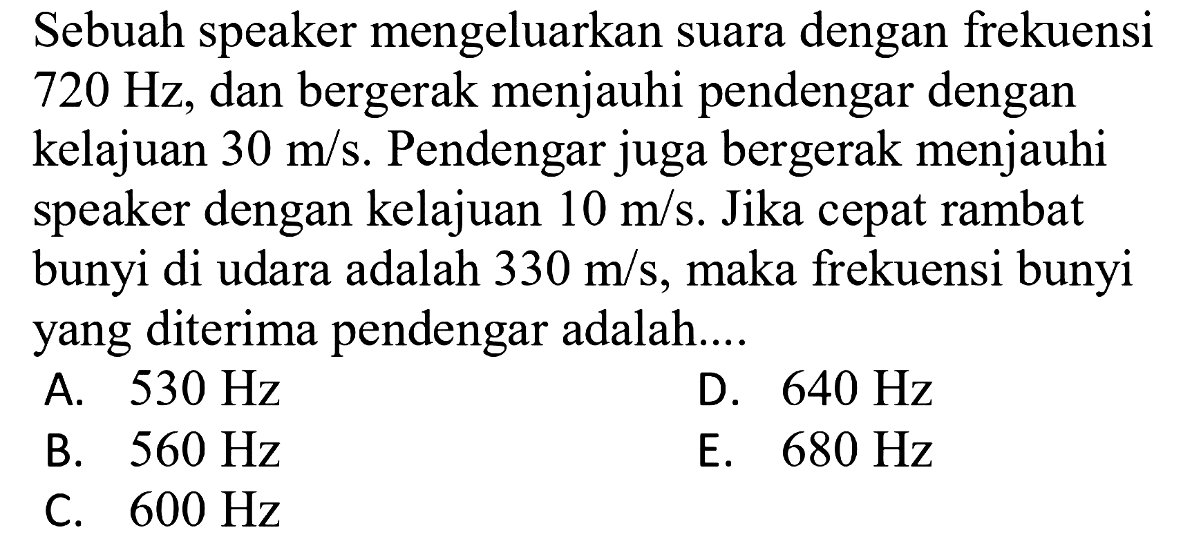 Sebuah speaker mengeluarkan suara dengan frekuensi  720 Hz , dan bergerak menjauhi pendengar dengan kelajuan  30 m / s . Pendengar juga bergerak menjauhi speaker dengan kelajuan  10 m / s . Jika cepat rambat bunyi di udara adalah  330 m / s , maka frekuensi bunyi yang diterima pendengar adalah....
A.  530 Hz 
D.  640 Hz 
B.  560 Hz 
E.  680 Hz 
C.  600 Hz 