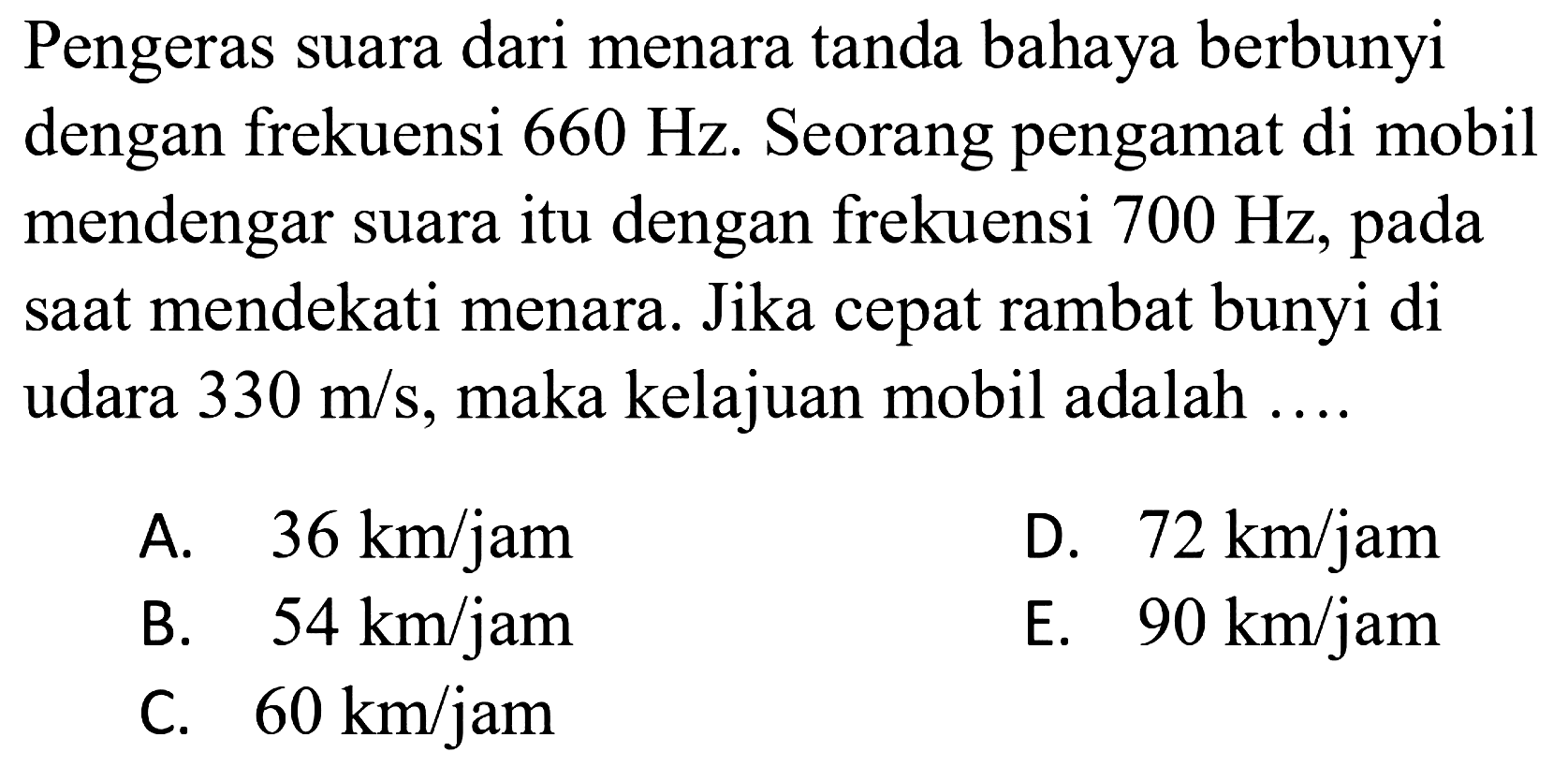 Pengeras suara dari menara tanda bahaya berbunyi dengan frekuensi  660 Hz . Seorang pengamat di mobil mendengar suara itu dengan frekuensi  700 Hz , pada saat mendekati menara. Jika cepat rambat bunyi di udara  330 m / s , maka kelajuan mobil adalah ....
A.  36 km / jam 
D.  72 km / jam 
B.  54 km / jam 
E.  90 km / jam 
C.  60 km / jam 