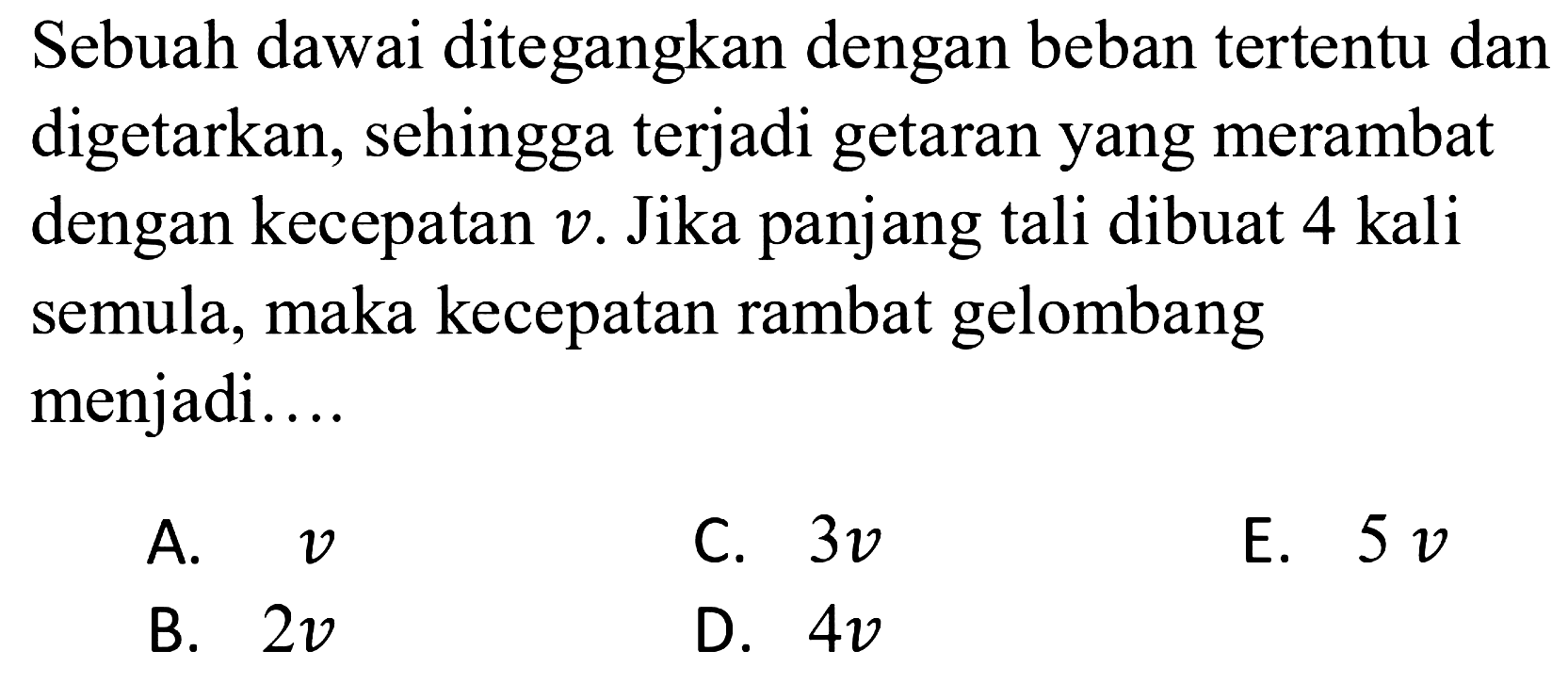 Sebuah dawai ditegangkan dengan beban tertentu dan digetarkan, sehingga terjadi getaran yang merambat dengan kecepatan  v . Jika panjang tali dibuat 4 kali semula, maka kecepatan rambat gelombang menjadi....
A.  v 
C.  3 v 
E.  5 v 
B.  2 v 
D.  4 v 