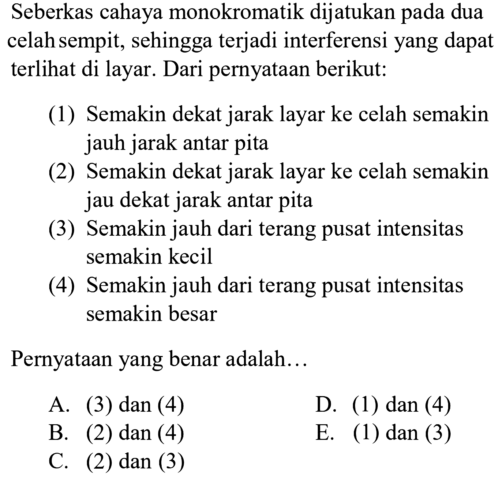 Seberkas cahaya monokromatik dijatukan pada dua celah sempit, sehingga terjadi interferensi yang dapat terlihat di layar. Dari pernyataan berikut:
(1) Semakin dekat jarak layar ke celah semakin jauh jarak antar pita
(2) Semakin dekat jarak layar ke celah semakin jau dekat jarak antar pita
(3) Semakin jauh dari terang pusat intensitas semakin kecil
(4) Semakin jauh dari terang pusat intensitas semakin besar
Pernyataan yang benar adalah...
A. (3) dan (4)
D. (3) dan (4)
B. (3) dan (4)
E. (3) dan (4)
C. (3) dan (4)