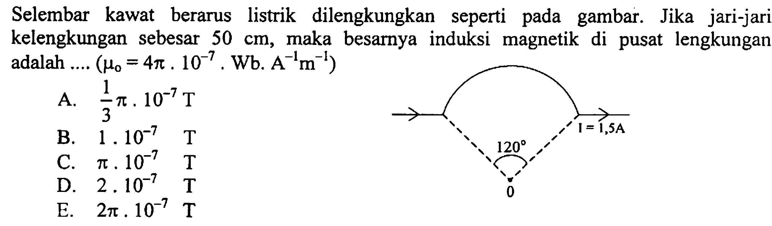 Selembar kawat berarus listrik dilengkungkan seperti pada gambar. Jika jari-jari kelengkungan sebesar 50 cm, maka besarnya induksi magnetik di pusat lengkungan adalah.... (mu 0=4pi.10^-7.Wb.A^-1m^-1) A. 1/3pi.10^-7 T B. 1.10^-7 T C. pi.10^-7 T D. 2.10^-7 T E. 2pi.10^-7 T 