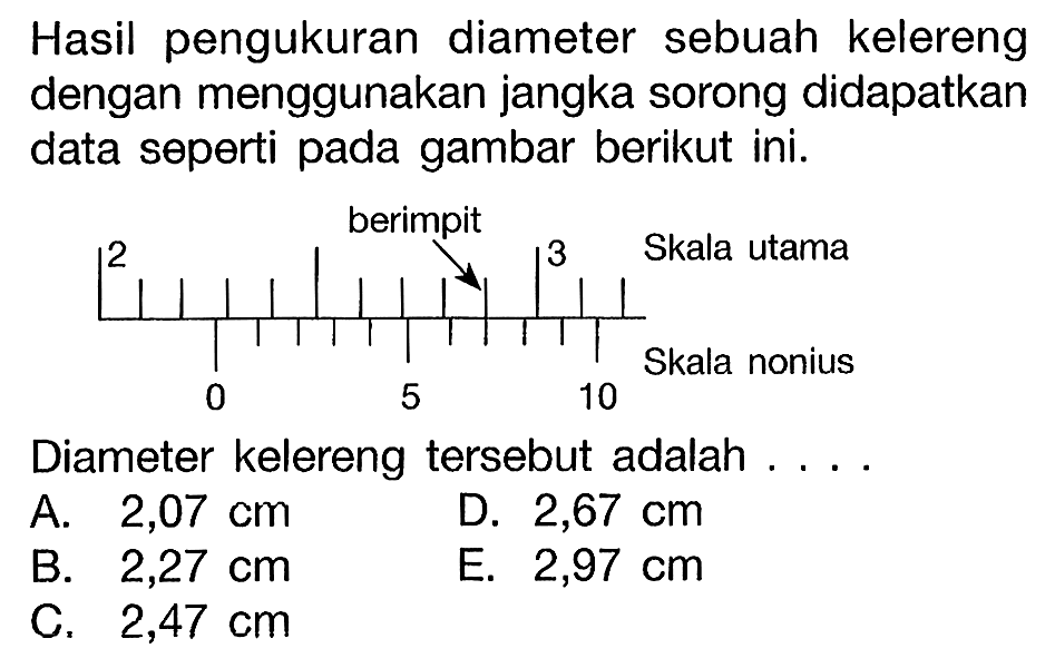 Hasil pengukuran diameter sebuah kelereng dengan menggunakan jangka sorong didapatkan data seperti pada gambar berikut ini. 
berimpit 2 3 Skala utama Skala nonius 0 5 10
Diameter kelereng tersebut adalah 
A. 2,07 cm D. 2,67 cm B. 2,27 cm E. 2,97 cm C. 2,47 cm