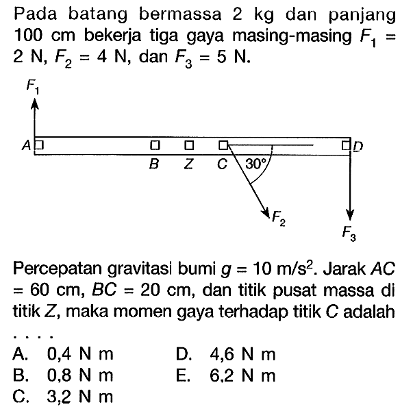 Pada batang bermassa 2 kg dan panjang 100 cm bekerja tiga gaya masing-masing F1= 2 N, F2=4 N, dan F3=5 N. F1 A B Z C 30 D F2 F3 Percepatan gravitasi bumi g=10 m/s^2. Jarak AC=60 cm, BC=20 cm, dan titik pusat massa di titik Z, maka momen gaya terhadap titik C adalah... A. 0,4 Nm D. 4,6 Nm B. 0,8 Nm E. 6.2 N m C. 3,2 Nm