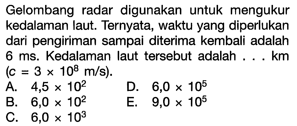 Gelombang radar digunakan untuk mengukur kedalaman laut. Ternyata, waktu yang diperlukan dari pengiriman sampai diterima kembali adalah 6 ms. Kedalaman laut tersebut adalah ... km  (c=3 x 10^8 m / s) 
A.  4,5 x 10^2 
D.  6,0 x 10^5 
B.  6,0 x 10^2 
E.  9,0 x 10^5 
C.  6,0 x 10^3 