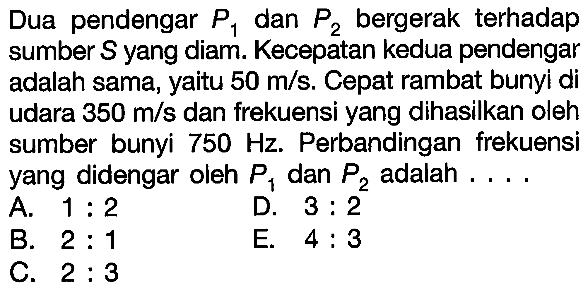 Dua pendengar  P_(1)  dan  P_(2)  bergerak terhadap sumber  S  yang diam. Kecepatan kedua pendengar adalah sama, yaitu  50 m / s . Cepat rambat bunyi di udara  350 m / s  dan frekuensi yang dihasilkan oleh sumber bunyi  750 Hz . Perbandingan frekuensi yang didengar oleh  P_(1)  dan  P_(2)  adalah ....
A.  1: 2 
D.  3: 2 
B.  2: 1 
E.  4: 3 