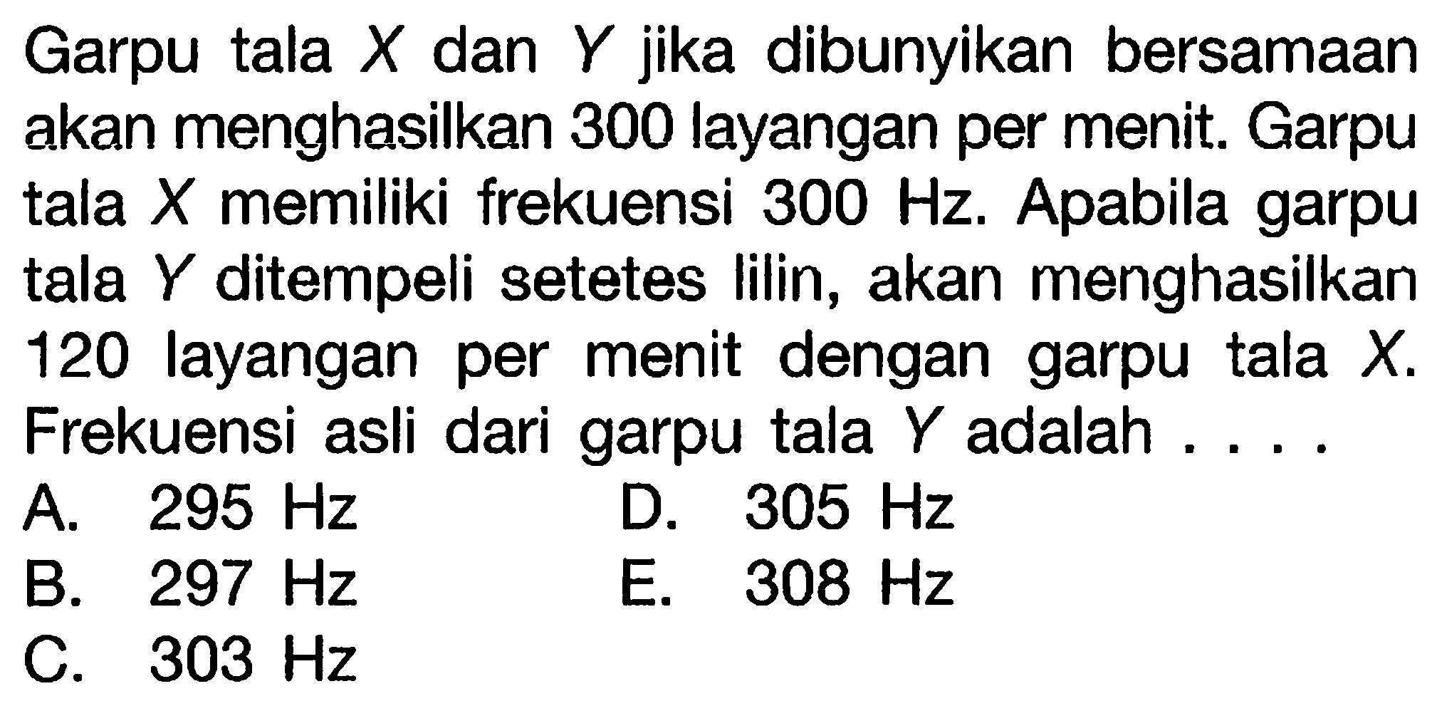 Garpu tala  X  dan  Y  jika dibunyikan bersamaan akan menghasilkan 300 layangan per menit. Garpu tala  X  memiliki frekuensi  300 Hz . Apabila garpu tala  Y  ditempeli setetes lilin, akan menghasilkan 120 layangan per menit dengan garpu tala  X .
Frekuensi asli dari garpu tala  Y  adalah ....
A.  295 Hz 
D.  305 Hz 
B.  297 Hz 
E.  308 Hz 