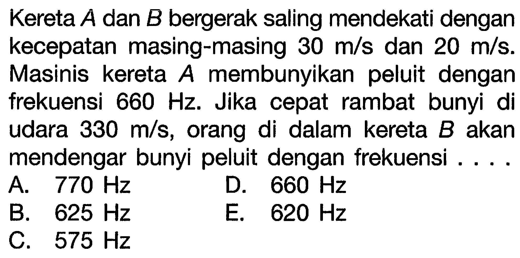 Kereta  A  dan  B  bergerak saling mendekati dengan kecepatan masing-masing  30 m / s  dan  20 m / s . Masinis kereta  A  membunyikan peluit dengan frekuensi  660 Hz . Jika cepat rambat bunyi di udara  330 m / s , orang di dalam kereta  B  akan mendengar bunyi peluit dengan frekuensi ....
A.  770 Hz 
D.  660 Hz 
B.  625 Hz 
E.  620 Hz 