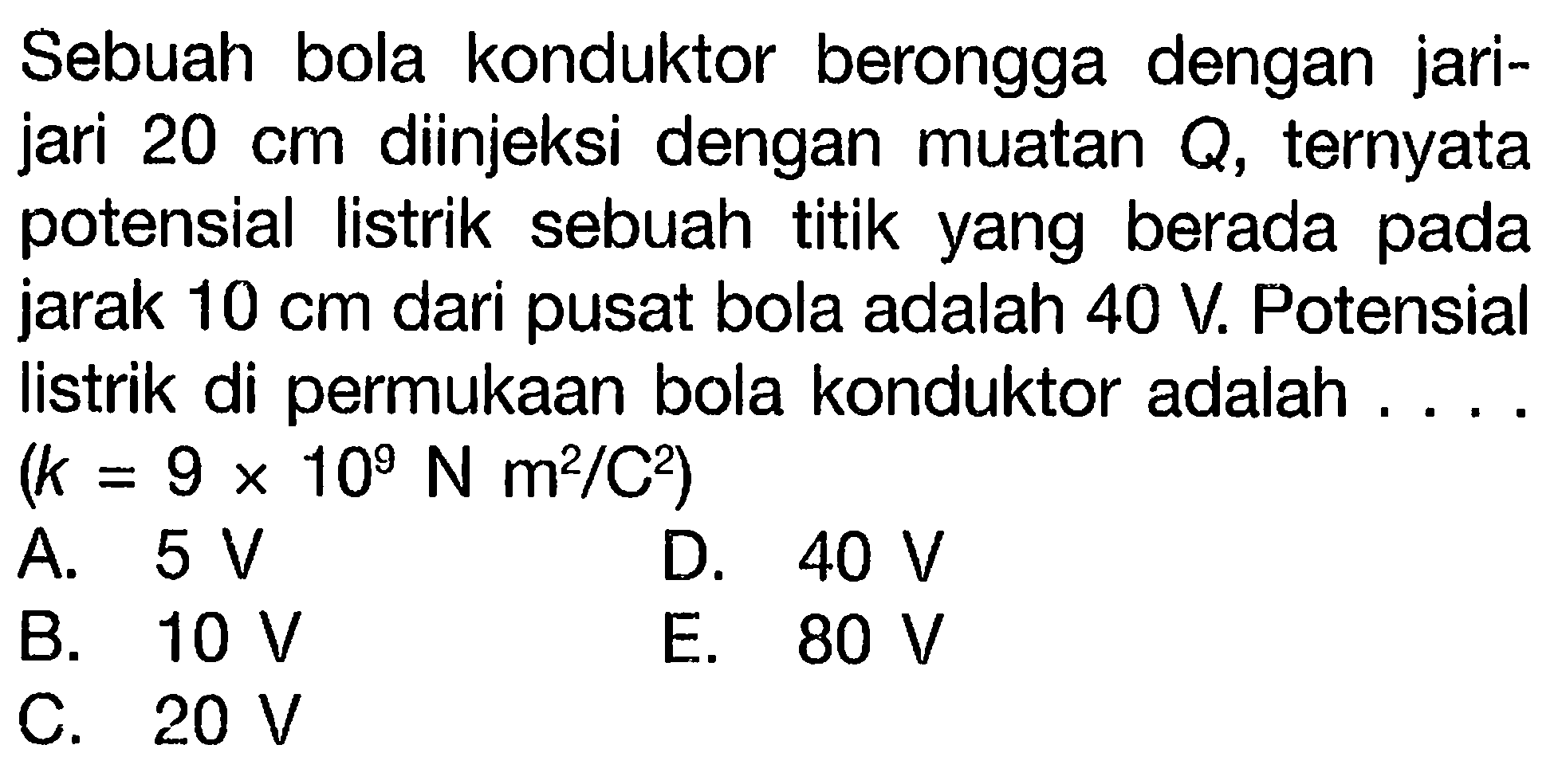 Sebuah bola konduktor berongga dengan jari-jari 20 cm diinjeksi dengan muatan Q, ternyata potensial listrik sebuah titik yang berada pada jarak 10 cm dari pusat bola adalah 40 V. Potensial Iistrik di permukaan bola konduktor adalah (k = 9 x 10^9 N m^2/C^2)