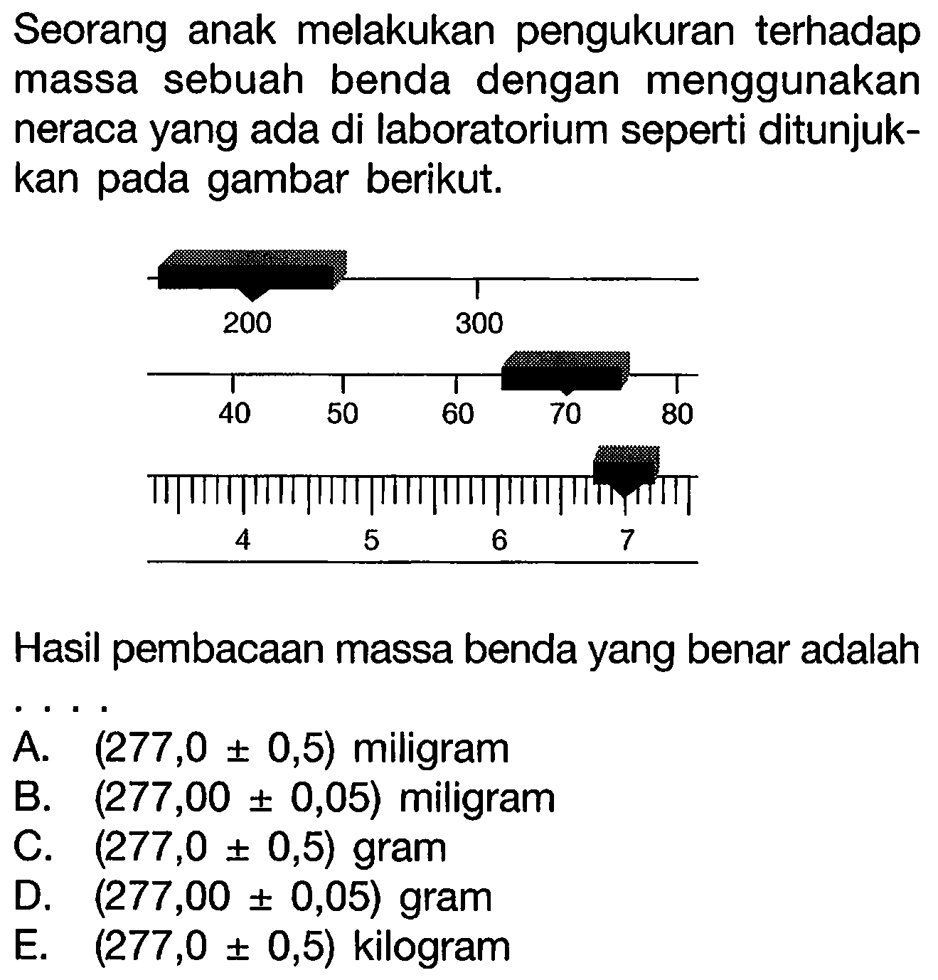 Seorang anak melakukan pengukuran terhadap massa sebuah benda dengan menggunakan neraca yang ada di laboratorium seperti ditunjukkan pada gambar berikut. 
200 300 
40 50 60 70 80 
4 5 6 7 
Hasil pembacaan massa benda yang benar adalah ....