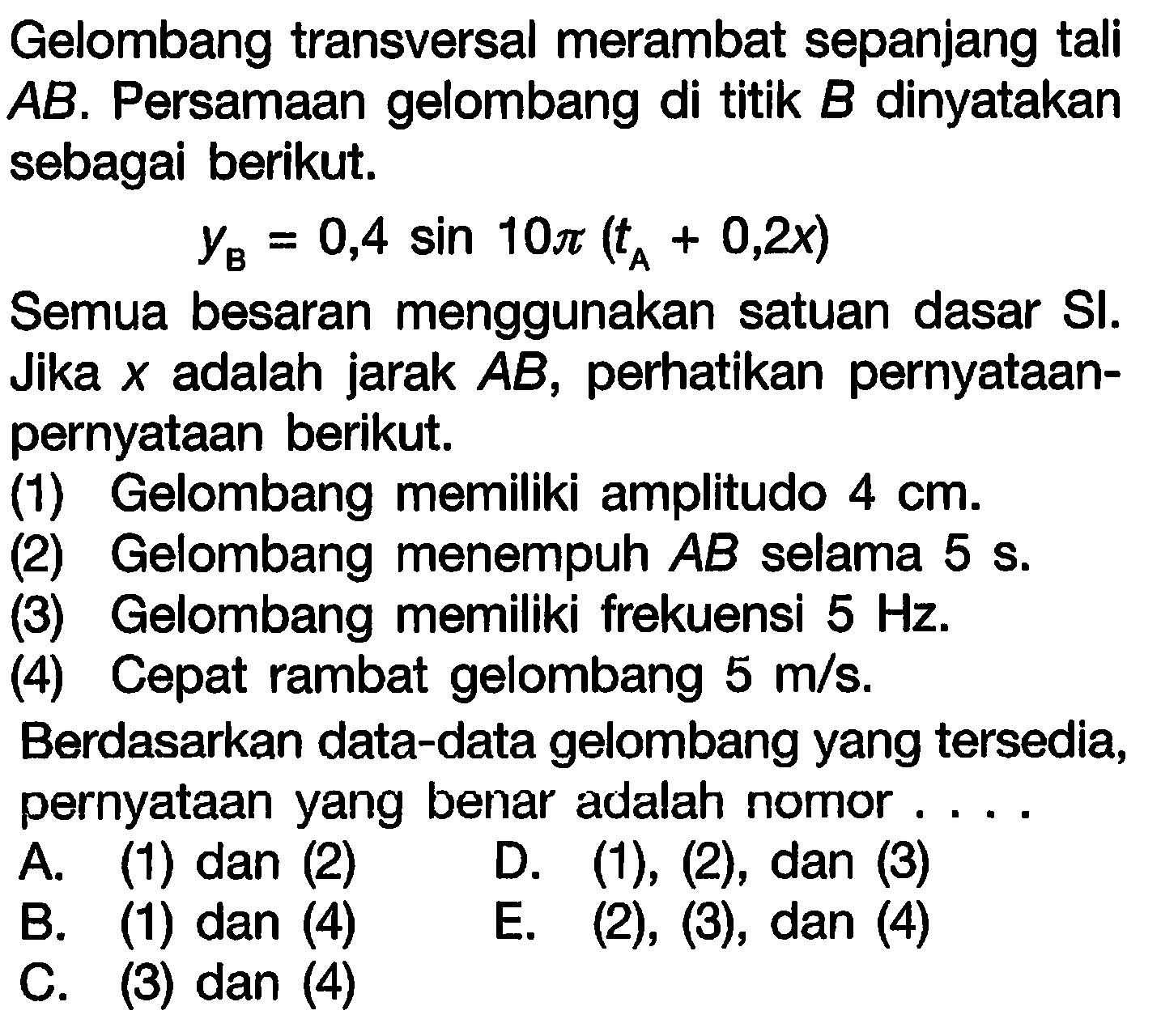 Gelombang transversal merambat sepanjang tali  A B . Persamaan gelombang di titik  B  dinyatakan sebagai berikut.

y_{B}=0,4 sin 10 pi(t_{A}+0,2 x)

Semua besaran menggunakan satuan dasar SI. Jika  x  adalah jarak  A B , perhatikan pernyataanpernyataan berikut.
(1) Gelombang memiliki amplitudo  4 cm .
(2) Gelombang menempuh  A B  selama 5 s.
(3) Gelombang memiliki frekuensi  5 Hz .
(4) Cepat rambat gelombang  5 m / s .
Berdasarkan data-data gelombang yang tersedia, pernyataan yang benar adalah nomor ....
A. (1) dan (2)
B. (1) dan (4)
D.  (1),(2) , dan  (3) 
C. (3) dan (4)
E. (2), (3), dan (4)