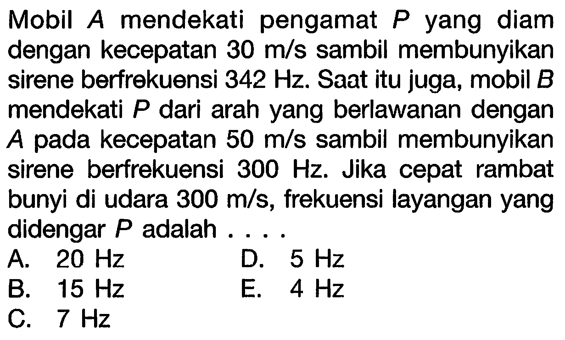 Mobil  A  mendekati pengamat  P  yang diam dengan kecepatan  30 m / s  sambil membunyikan sirene berfrekuensi  342 Hz . Saat itu juga, mobil  B  mendekati  P  dari arah yang berlawanan dengan A pada kecepatan  50 m / s  sambil membunyikan sirene berfrekuensi  300 Hz . Jika cepat rambat bunyi di udara  300 m / s , frekuensi layangan yang didengar  P  adalah ....
A.  20 Hz 
D.  5 Hz 
B.  15 Hz 
E.  4 Hz 
C.  7 Hz 