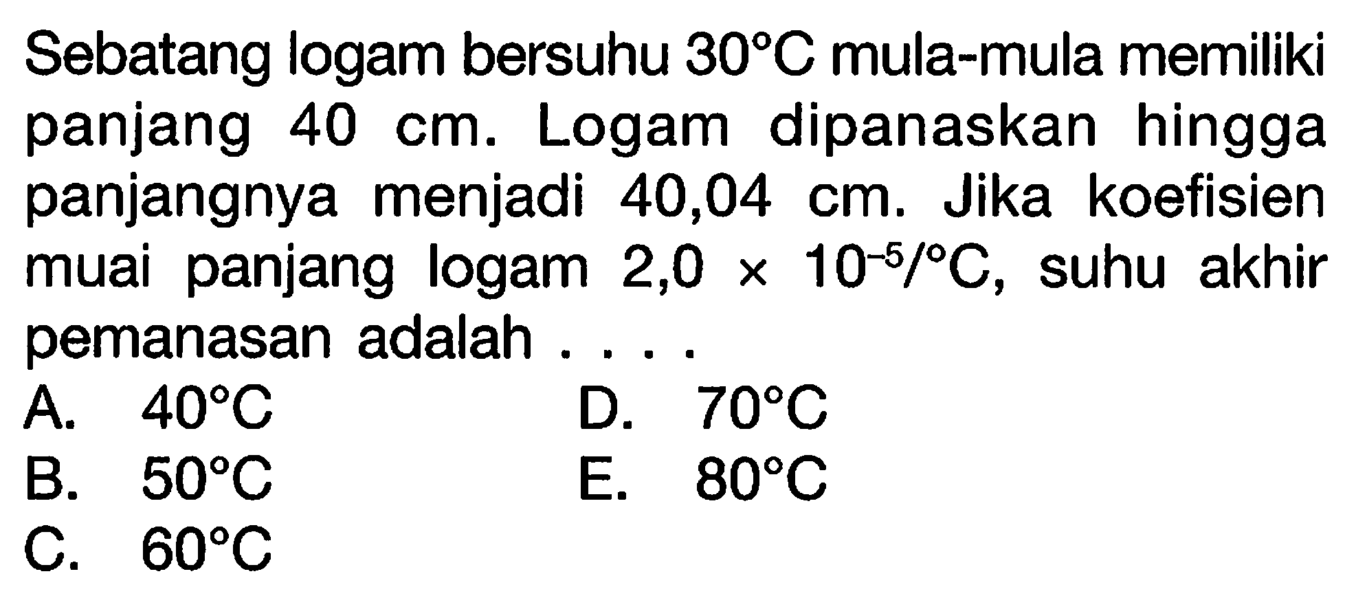 Sebatang logam bersuhu 30 C mula-mula memiliki panjang 40 cm. Logam dipanaskan hingga panjangnya menjadi 40,04 cm. Jika koefisien muai panjang logam 2,0 x 10^(-5)/C, suhu akhir pemanasan adalah