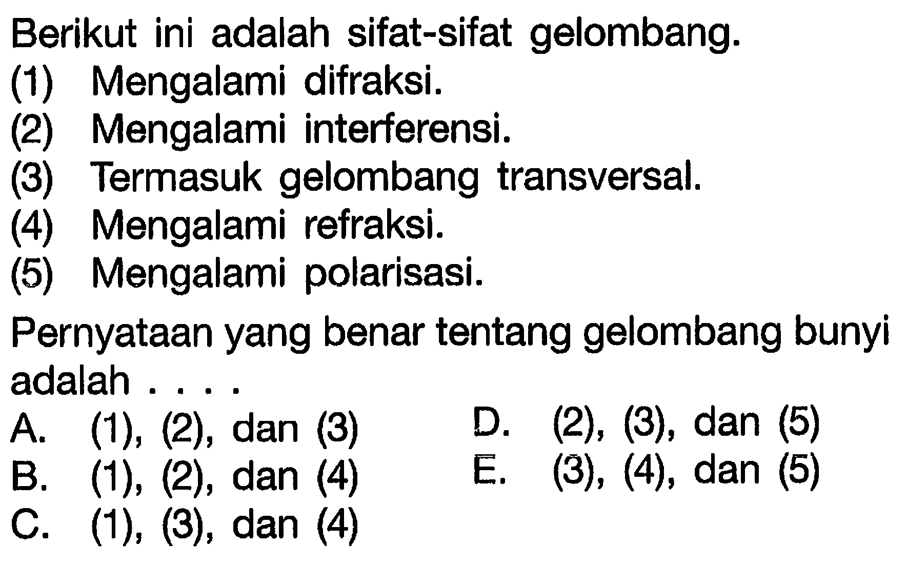 Berikut ini adalah sifat-sifat gelombang.
(1) Mengalami difraksi.
(2) Mengalami interferensi.
(3) Termasuk gelombang transversal.
(4) Mengalami refraksi.
(5) Mengalami polarisasi.
Pernyataan yang benar tentang gelombang bunyi adalah ....
A. (1), (2), dan (3) D. (2), (3), dan (5)
B. (1), (2), dan (4)
E. (3), (4), dan (5)
C. (1), (3), dan (4)