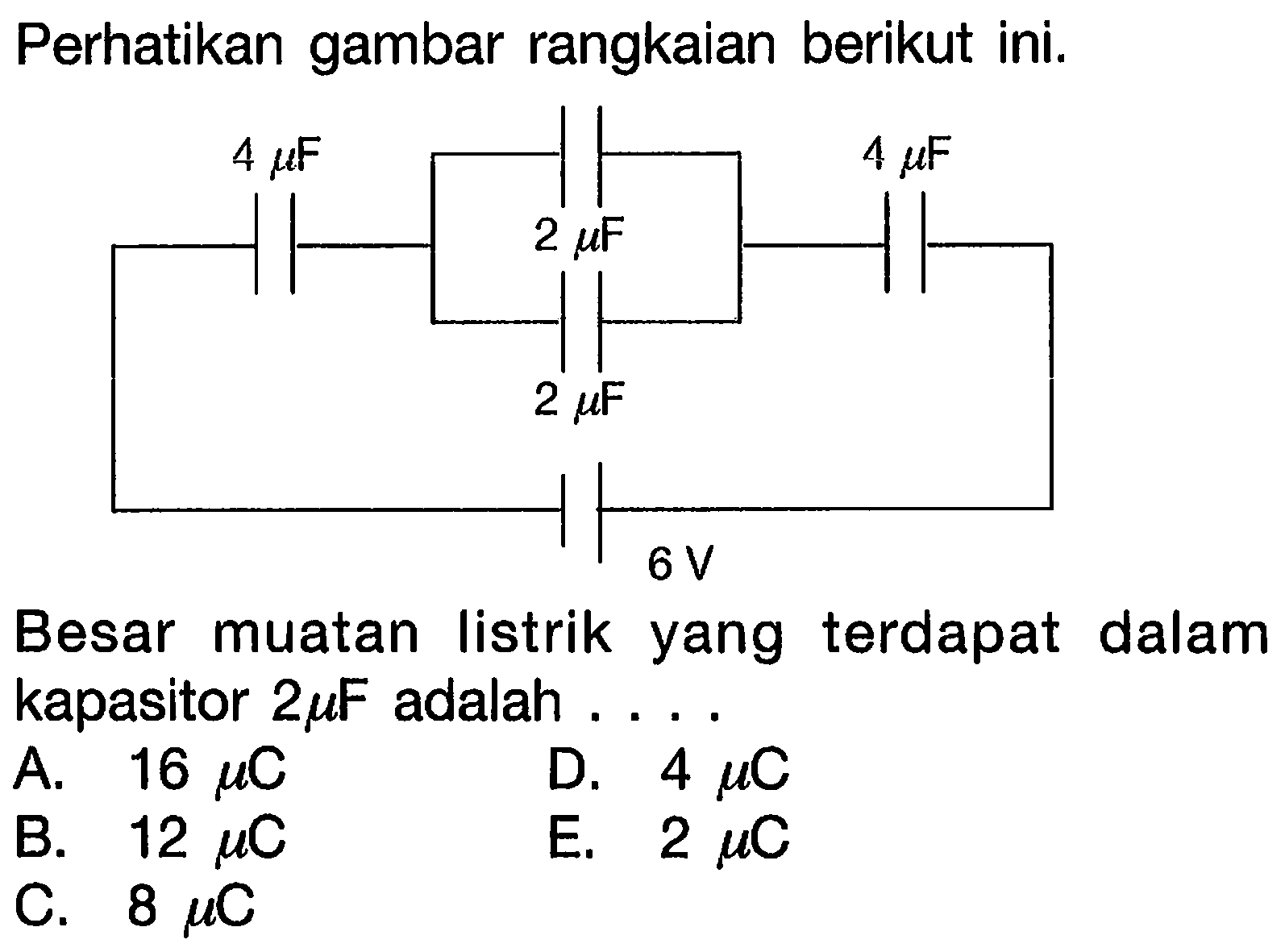 Perhatikan gambar rangkaian berikut ini. 4 mikro F 4 mikro F 2 mikro F 2 mikro F 6 V Besar muatan listrik yang terdapat dalam kapasitor 2 mikro F adalah A. 16 mikro C D. 4 mikro C B. 12 mikro C E. 2 mikro C. 8 mikro C