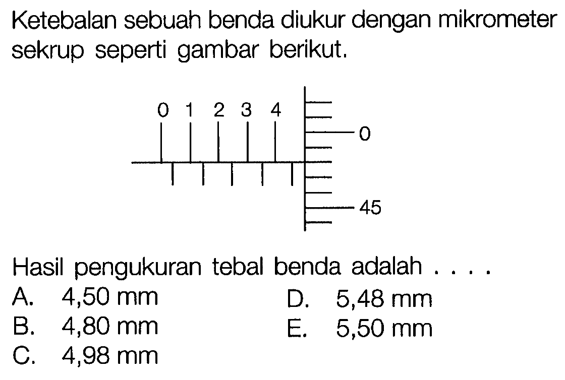 Ketebalan sebuah benda diukur dengan mikrometer sekrup seperti gambar berikut. 0 1 2 3 4 0 45 
Hasil pengukuran tebal benda adalah 
A. 4,50 mm D. 5,48 mm B. 4,80 mm E. 5,50 mm C. 4,98 mm