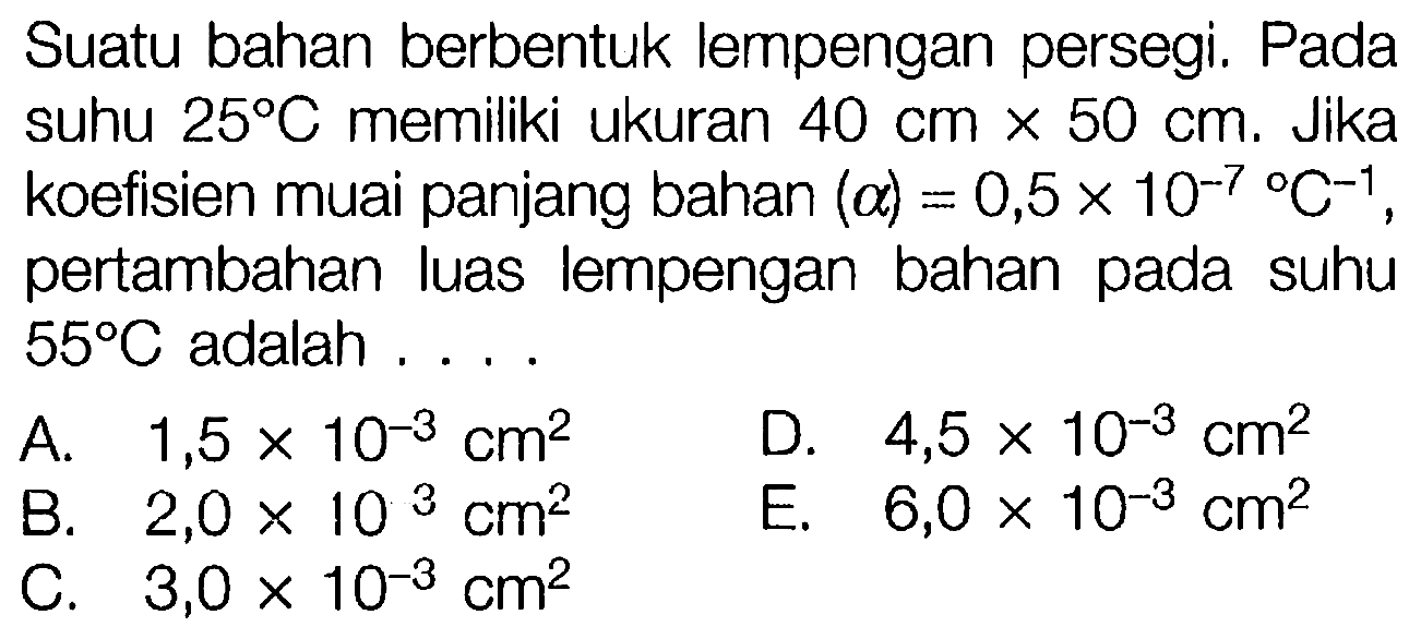 Suatu bahan berbentuk lempengan persegi. Pada suhu 25 C memiliki ukuran 40 cm x 50 cm . Jika koefisien muai panjang bahan (a)=0,5 x 10^(-7) C^(-1) , pertambahan luas lempengan bahan pada suhu 55 C adalah ....
