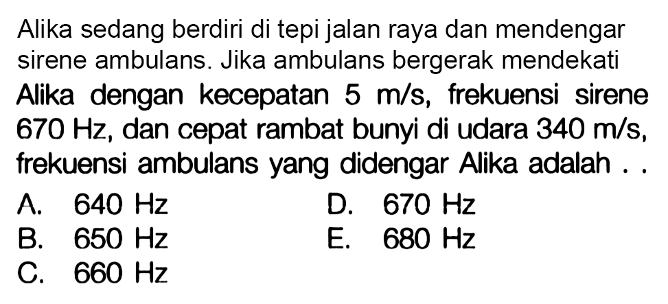 Alika sedang berdiri di tepi jalan raya dan mendengar sirene ambulans. Jika ambulans bergerak mendekati Alika dengan kecepatan  5 m / s , frekuensi sirene  670 Hz , dan cepat rambat bunyi di udara  340 m / s , frekuensi ambulans yang didengar Alika adalah ..
A.  640 Hz 
D.  670 Hz 
B.  650 Hz 
E.  680 Hz 
C.  660 Hz 