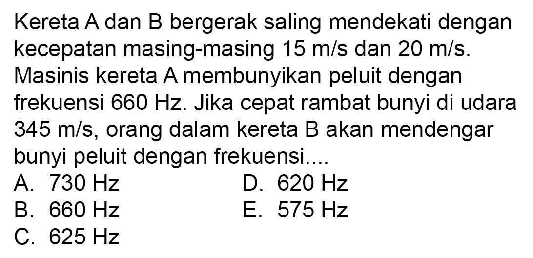 Kereta  A  dan  B  bergerak saling mendekati dengan kecepatan masing-masing  15 m / s  dan  20 m / s .
Masinis kereta A membunyikan peluit dengan frekuensi  660 Hz . Jika cepat rambat bunyi di udara  345 m / s , orang dalam kereta B akan mendengar bunyi peluit dengan frekuensi...
A.  730 Hz 
D.  620 Hz 
B.  660 Hz 
E.  575 Hz 
C.  625 Hz 