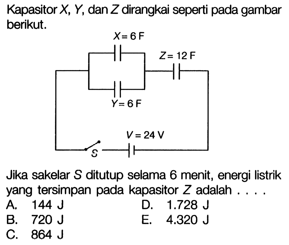 Kapasitor  X, Y , dan  Z  dirangkai seperti pada gambar berikut.X= 6F Z= 12F Y=6 F V=24 VJika sakelar  S  ditutup selama 6 menit, energi listrik yang tersimpan pada kapasitor  Z  adalah ....