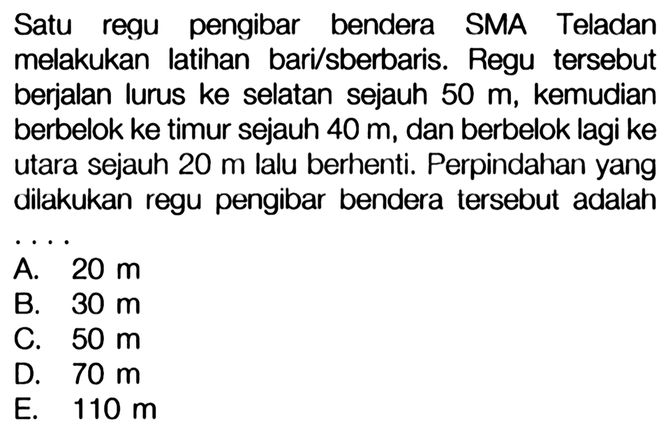 Satu regu pengibar bendera SMA Teladan melakukan latihan baris berbaris. Regu tersebut berjalan lurus ke selatan sejauh 50 m, kemudian berbelok ke timur sejauh 40 m, dan berbelok lagi ke utara sejauh 20 m lalu berhenti. Perpindahan yang dilakukan regu pengibar bendera tersebut adalah.... 