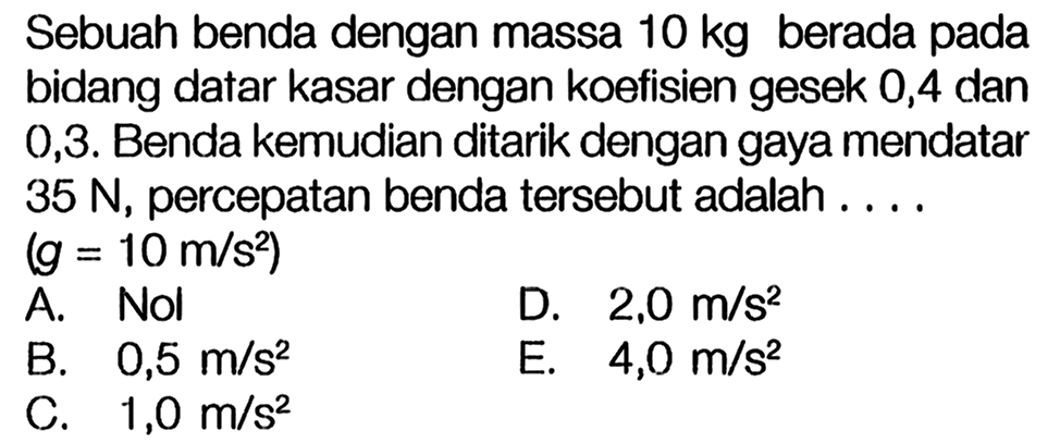 Sebuah benda dengan massa 10 kg berada pada bidang datar kasar dengan koefisien gesek 0,4 dan 0,3. Benda kemudian ditarik dengan gaya mendatar 35 N, percepatan benda tersebut adalah.... (g = 10 m/s^2)