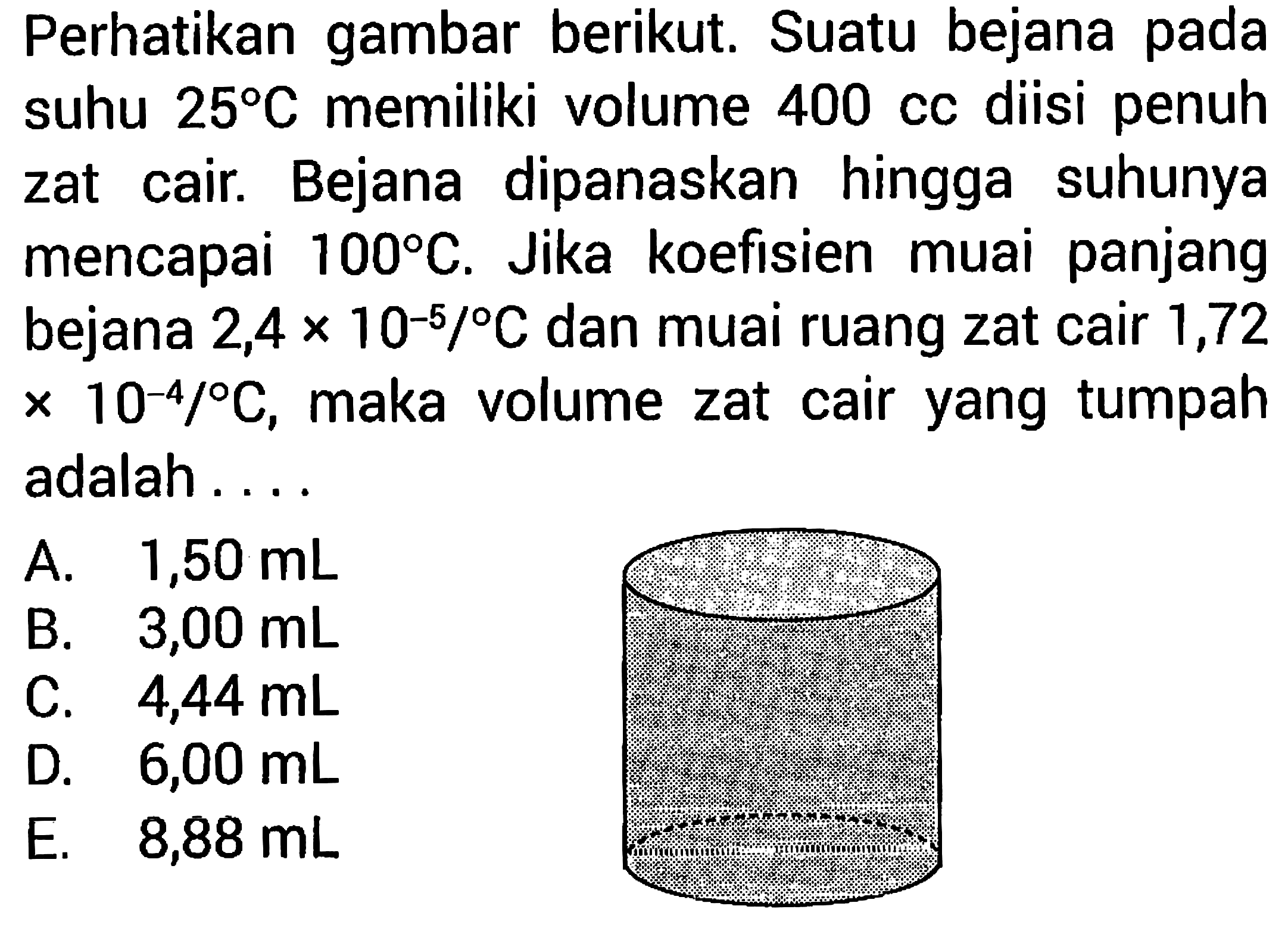 Perhatikan gambar berikut. Suatu bejana pada suhu  25 C  memiliki volume  400   diisi penuh zat cair. Bejana dipanaskan hingga suhunya mencapai  100 C . Jika koefisien muai panjang bejana  2,4 x 10^(-5)/ C  dan muai ruang zat cair 1,72  x 10^(-4)/ C  , maka volume zat cair yang tumpah   adalah....