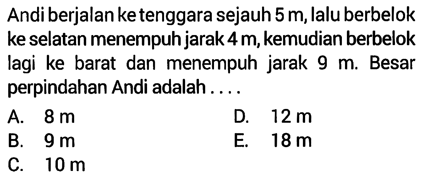 Andi berjalan ke tenggara sejauh  5 m , lalu berbelok ke selatan menempuh jarak  4 m , kemudian berbelok lagi ke barat dan menempuh jarak  9 m . Besar perpindahan Andi adalah ....
A.  8 m 
D.  12 m 
B.  9 m 
E.  18 m 
C.  10 m 