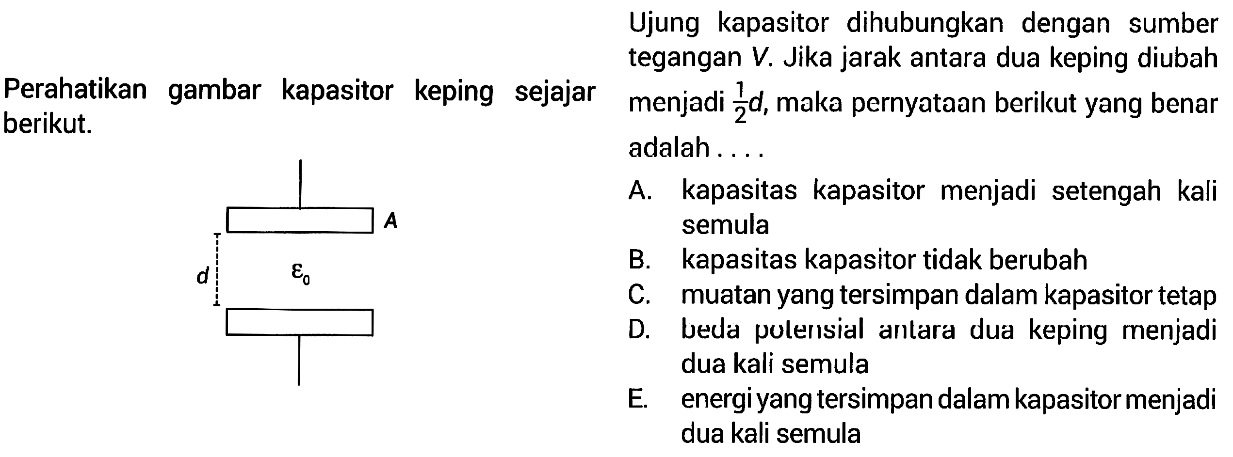 Ujung kapasitor dihubungkan dengan sumber tegangan V. Jika jarak antara dua keping diubah menjadi 1/2 d, maka pernyataan berikut yang benar adalah .... 
A. kapasitas kapasitor menjadi setengah kali semula 
B. kapasitas kapasitor tidak berubah 
C. muatan yang tersimpan dalam kapasitor tetap 
D. beda potensial antara dua keping menjadi dua kali semula 
E. energi yang tersimpan dalam kapasitor menjadi dua kali semula 