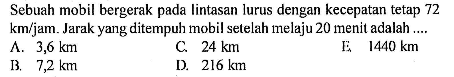 Sebuah mobil bergerak pada lintasan lurus dengan kecepatan tetap 72  km/jam .  Jarak yang ditempuh mobil setelah melaju 20 menit adalah ....