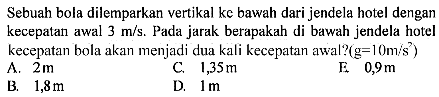 Sebuah bola dilemparkan vertikal ke bawah dari jendela hotel dengan kecepatan awal  3 m/s . Pada jarak berapakah di bawah jendela hotel kecepatan bola akan menjadi dua kali kecepatan awal?  (g=10 m/s^2) 