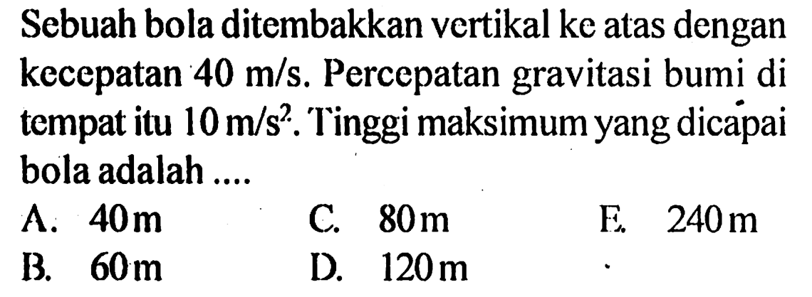 Sebuah bola ditembakkan vertikal ke atas dengan kecepatan 40 m/s. Percepatan gravitasi bumi di tempat itu 10 m/s^2. Tinggi maksimum yang dicapai bola adalah .... 
