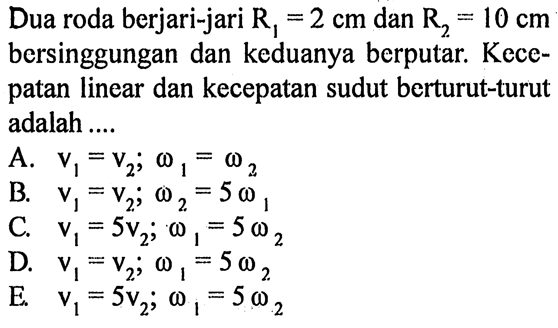 Dua roda berjari-jari R1 = 2 cm dan R2 = 10 cm bersinggungan dan keduanya berputar. Kecepatan linear dan kecepatan sudut berturut-turut adalah .....