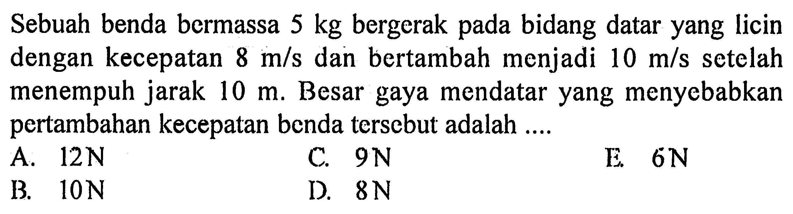 Sebuah benda bermassa 5 kg bergerak pada bidang datar yang licin dengan kecepatan 8 m/s dan bertambah menjadi 10 m/s setelah menempuh jarak 10 m. Besar gaya mendatar yang menyebabkan pertambahan kecepatan benda tersebut adalah ....