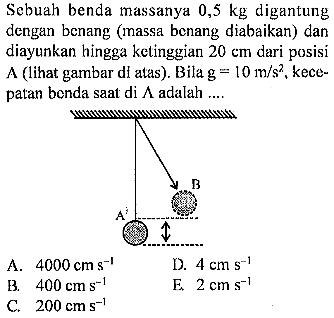 Sebuah benda massanya  0,5 kg  digantung dengan benang (massa benang diabaikan) dan diayunkan hingga ketinggian  20 cm  dari posisi A (lihat gambar di atas). Bila  g=10 m / s^(2) , kecepatan benda saat di  Lambda  adalah ....
B A 
A.  4000 cm ~s^(-1) 
D.  4 cm ~s^(-1) 
B.  400 cm ~s^(-1) 
E.  2 cm ~s^(-1) 
C.  200 cm ~s^(-1) 