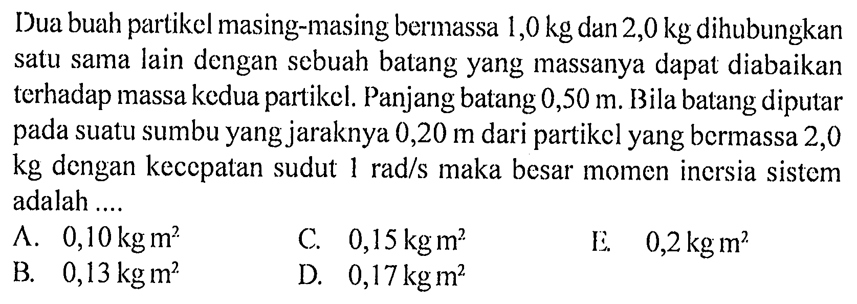 Dua buah partikel masing-masing bermassa 1,0 kg dan 2,0 kg dihubungkan satu sama lain dengan sebuah batang yang massanya dapat diabaikan terhadap massa kedua partikel. Panjang batang 0,50 m. Bila batang diputar pada suatu sumbu yang jaraknya 0,20 m dari partikel yang bermassa 2,0 kg dengan kecepatan sudut 1 rad/s maka besar momen inersia sistem adalah .... 