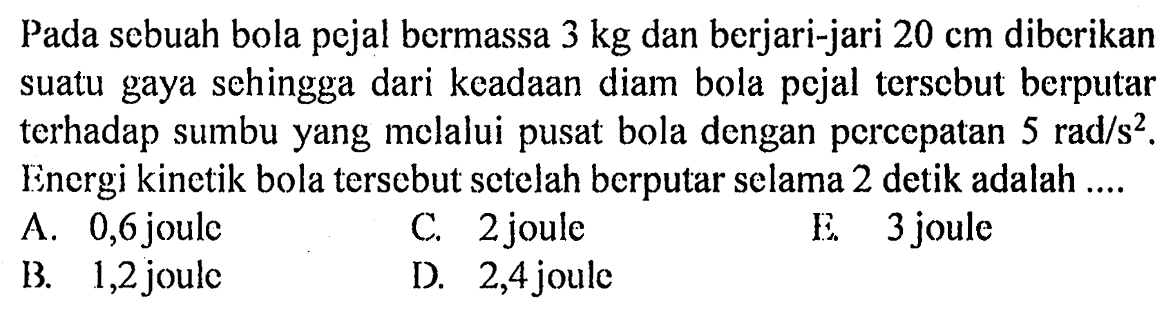 Pada sebuah bola pejal bermassa 3 kg dan berjari-jari 20 cm diberikan suatu gaya sehingga dari keadaan diam bola pejal tersebut berputar terhadap sumbu yang melalui pusat bola dengan percepatan  5 rad/(s^2) . Energi kinetik bola tersebut setelah berputar selama 2 detik adalah ....
