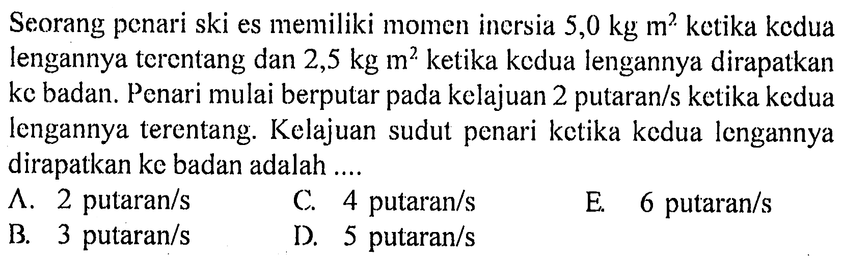 Seorang penari ski es memiliki momen inersia 5,0 kg m^2 ketika kcdua lengannya terentang dan 2,5 kg m^2 ketika kedua lengannya dirapatkan ke badan. Penari mulai berputar pada kelajuan 2 putaran/s ketika kedua lengannya terentang. Kelajuan sudut penari ketika kedua lengannya dirapatkan ke badan adalah ....