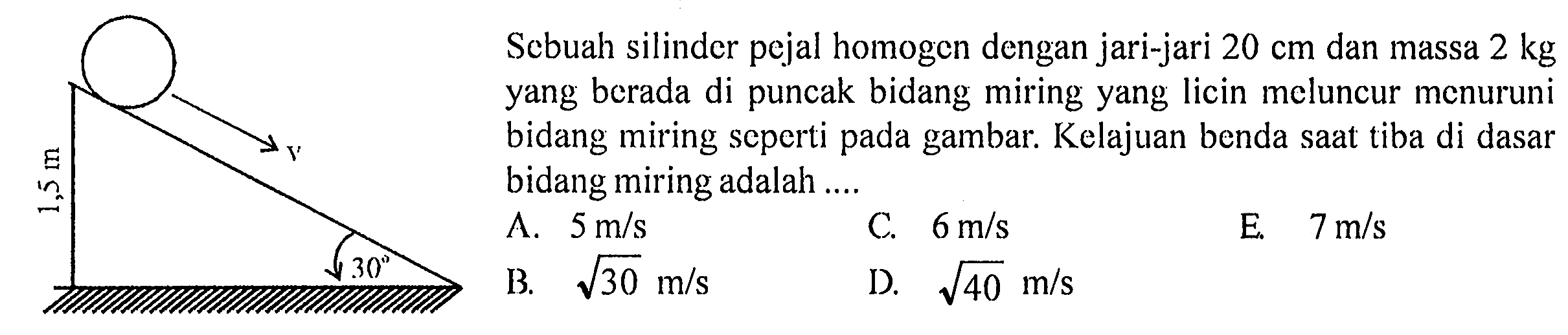 Sebuah silinder pejal homogen dengan jari-jari 20 cm dan massa 2 kg yang berada di puncak bidang miring yang licin meluncur menuruni bidang miring seperti gambar. Kelajuan benda saat tiba di dasar bidang miring adalah v 1,5 m 30
A. 5 m/s 
C. 6 m/s 
E. 7 m/s 
B. akar(30) m/s 
D. akar(40) m/s